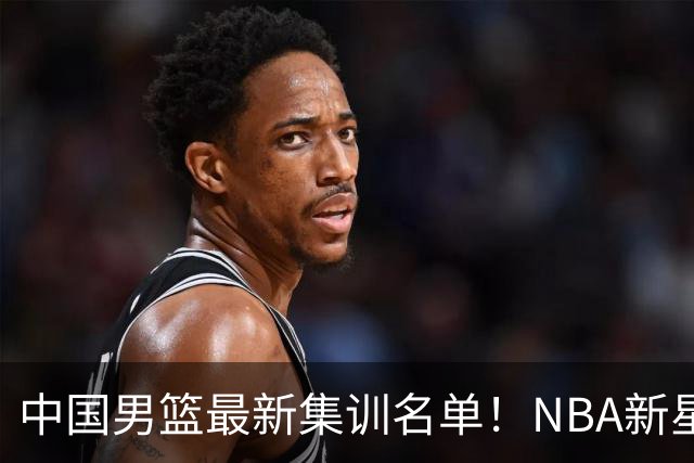 中国男篮最新集训名单！NBA新星领衔，MVP入选，胡徐赵周余全部无缘，林崴榜上无名！
